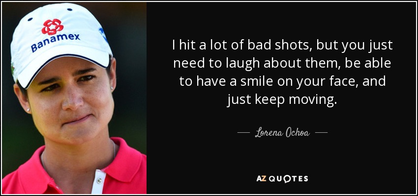 I hit a lot of bad shots, but you just need to laugh about them, be able to have a smile on your face, and just keep moving. - Lorena Ochoa