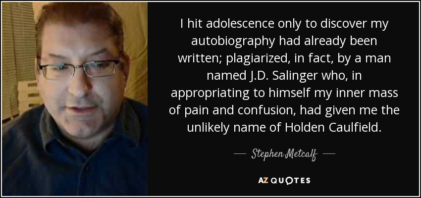 I hit adolescence only to discover my autobiography had already been written; plagiarized, in fact, by a man named J.D. Salinger who, in appropriating to himself my inner mass of pain and confusion, had given me the unlikely name of Holden Caulfield. - Stephen Metcalf