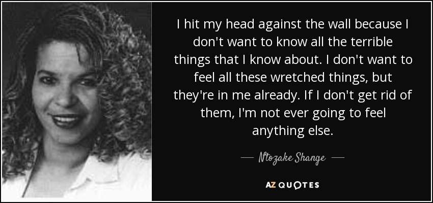 I hit my head against the wall because I don't want to know all the terrible things that I know about. I don't want to feel all these wretched things, but they're in me already. If I don't get rid of them, I'm not ever going to feel anything else. - Ntozake Shange