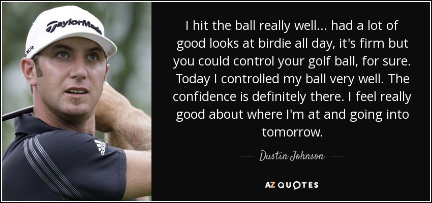 I hit the ball really well... had a lot of good looks at birdie all day, it's firm but you could control your golf ball, for sure. Today I controlled my ball very well. The confidence is definitely there. I feel really good about where I'm at and going into tomorrow. - Dustin Johnson