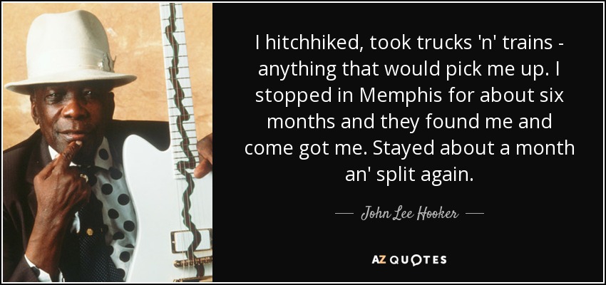 I hitchhiked, took trucks 'n' trains - anything that would pick me up. I stopped in Memphis for about six months and they found me and come got me. Stayed about a month an' split again. - John Lee Hooker