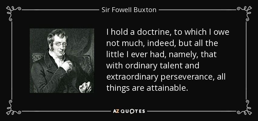 I hold a doctrine, to which I owe not much, indeed, but all the little I ever had, namely, that with ordinary talent and extraordinary perseverance, all things are attainable. - Sir Fowell Buxton, 1st Baronet