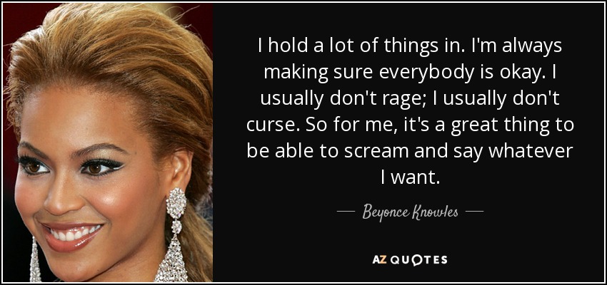 I hold a lot of things in. I'm always making sure everybody is okay. I usually don't rage; I usually don't curse. So for me, it's a great thing to be able to scream and say whatever I want. - Beyonce Knowles