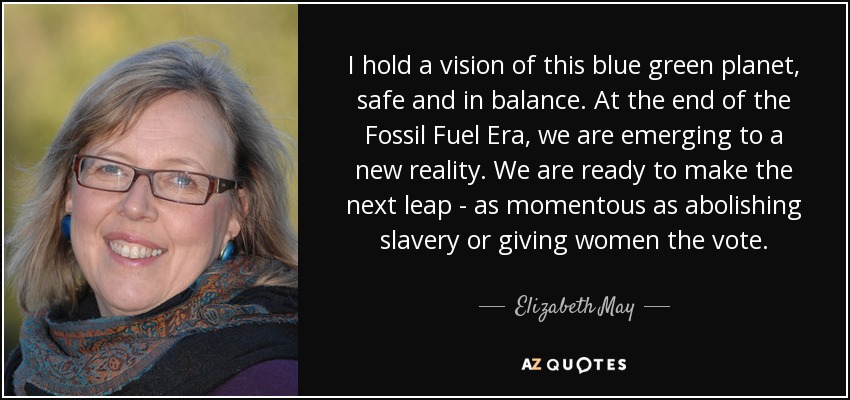 I hold a vision of this blue green planet, safe and in balance. At the end of the Fossil Fuel Era, we are emerging to a new reality. We are ready to make the next leap - as momentous as abolishing slavery or giving women the vote. - Elizabeth May