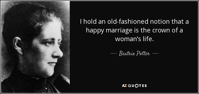 I hold an old-fashioned notion that a happy marriage is the crown of a woman’s life. - Beatrix Potter