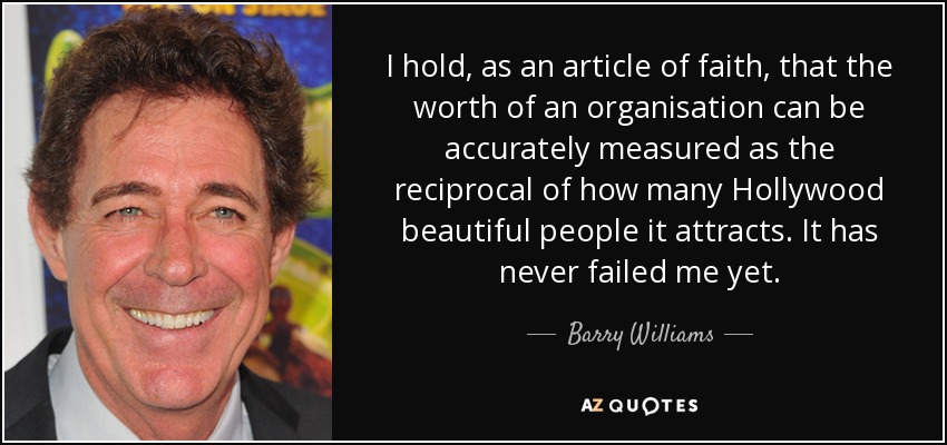 I hold, as an article of faith, that the worth of an organisation can be accurately measured as the reciprocal of how many Hollywood beautiful people it attracts. It has never failed me yet. - Barry Williams
