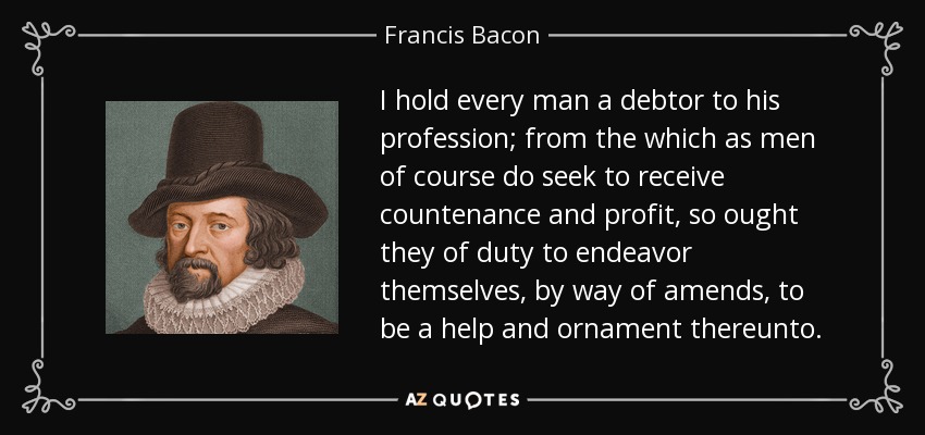 I hold every man a debtor to his profession; from the which as men of course do seek to receive countenance and profit, so ought they of duty to endeavor themselves, by way of amends, to be a help and ornament thereunto. - Francis Bacon