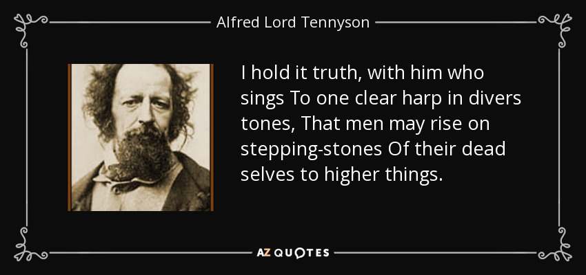 I hold it truth, with him who sings To one clear harp in divers tones, That men may rise on stepping-stones Of their dead selves to higher things. - Alfred Lord Tennyson