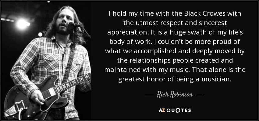 I hold my time with the Black Crowes with the utmost respect and sincerest appreciation. It is a huge swath of my life’s body of work. I couldn’t be more proud of what we accomplished and deeply moved by the relationships people created and maintained with my music. That alone is the greatest honor of being a musician. - Rich Robinson