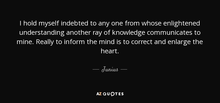 I hold myself indebted to any one from whose enlightened understanding another ray of knowledge communicates to mine. Really to inform the mind is to correct and enlarge the heart. - Junius