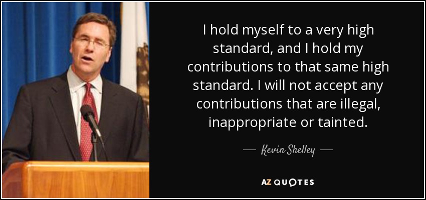 I hold myself to a very high standard, and I hold my contributions to that same high standard. I will not accept any contributions that are illegal, inappropriate or tainted. - Kevin Shelley