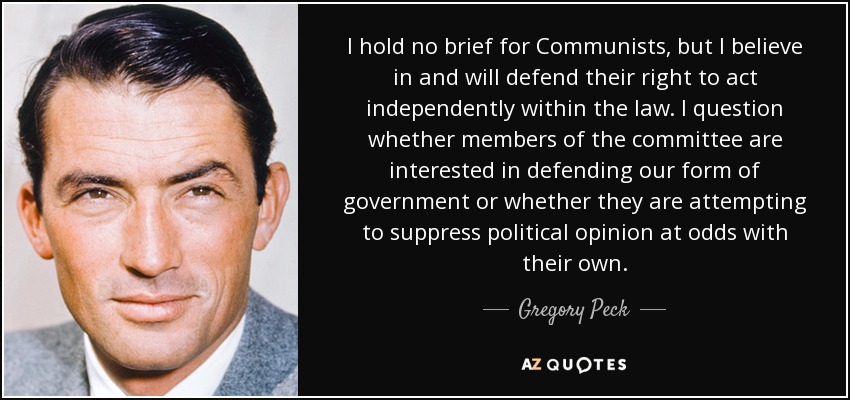 I hold no brief for Communists, but I believe in and will defend their right to act independently within the law. I question whether members of the committee are interested in defending our form of government or whether they are attempting to suppress political opinion at odds with their own. - Gregory Peck