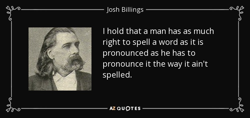I hold that a man has as much right to spell a word as it is pronounced as he has to pronounce it the way it ain't spelled. - Josh Billings