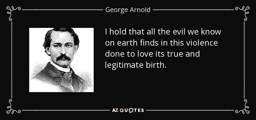 I hold that all the evil we know on earth finds in this violence done to love its true and legitimate birth. - George Arnold