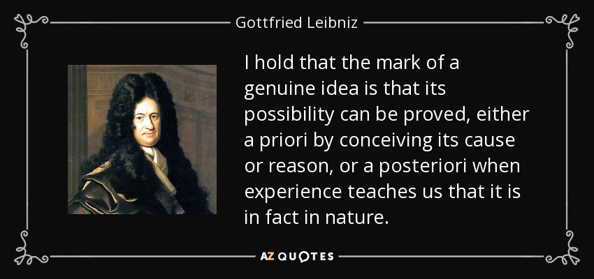 I hold that the mark of a genuine idea is that its possibility can be proved, either a priori by conceiving its cause or reason, or a posteriori when experience teaches us that it is in fact in nature. - Gottfried Leibniz