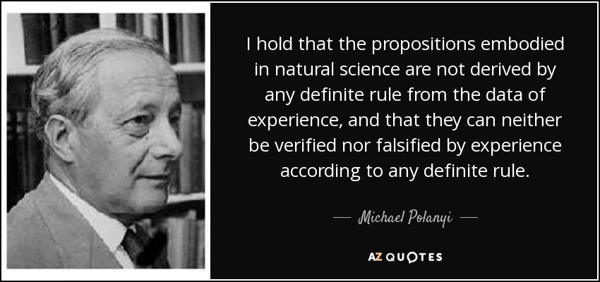 I hold that the propositions embodied in natural science are not derived by any definite rule from the data of experience, and that they can neither be verified nor falsified by experience according to any definite rule. - Michael Polanyi