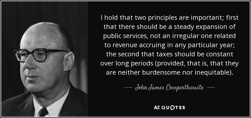I hold that two principles are important; first that there should be a steady expansion of public services, not an irregular one related to revenue accruing in any particular year; the second that taxes should be constant over long periods (provided, that is, that they are neither burdensome nor inequitable). - John James Cowperthwaite