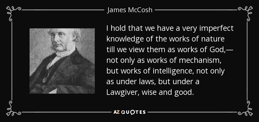 I hold that we have a very imperfect knowledge of the works of nature till we view them as works of God,— not only as works of mechanism, but works of intelligence, not only as under laws, but under a Lawgiver, wise and good. - James McCosh