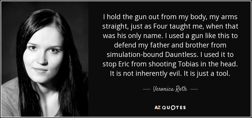 I hold the gun out from my body, my arms straight, just as Four taught me, when that was his only name. I used a gun like this to defend my father and brother from simulation-bound Dauntless. I used it to stop Eric from shooting Tobias in the head. It is not inherently evil. It is just a tool. - Veronica Roth