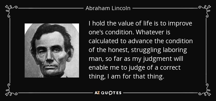 I hold the value of life is to improve one's condition. Whatever is calculated to advance the condition of the honest, struggling laboring man, so far as my judgment will enable me to judge of a correct thing, I am for that thing. - Abraham Lincoln