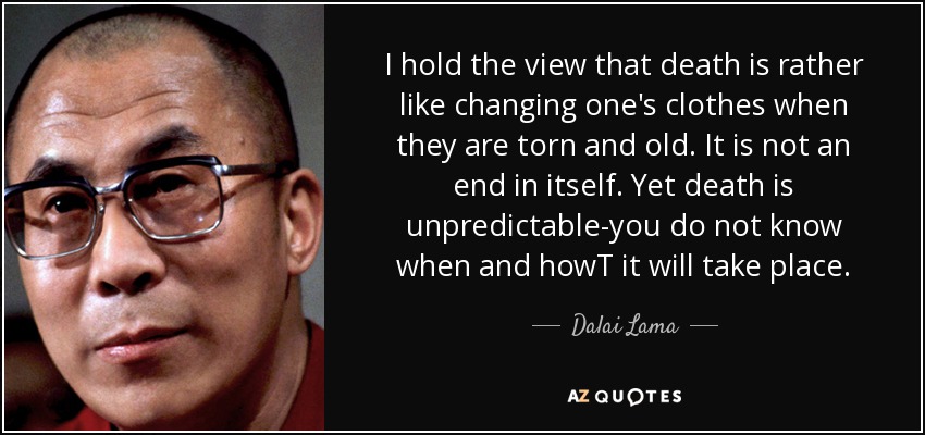 I hold the view that death is rather like changing one's clothes when they are torn and old. It is not an end in itself. Yet death is unpredictable-you do not know when and howT it will take place. - Dalai Lama