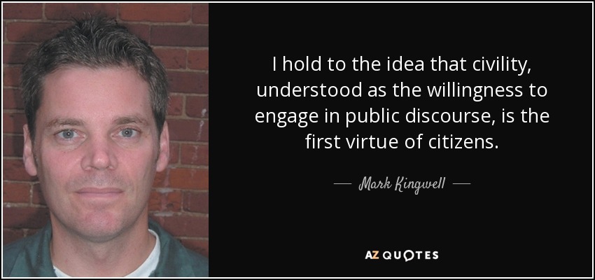 I hold to the idea that civility, understood as the willingness to engage in public discourse, is the first virtue of citizens. - Mark Kingwell