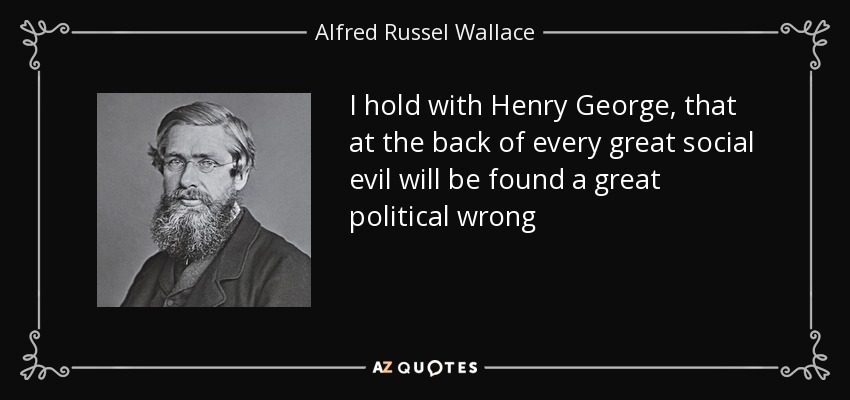 I hold with Henry George, that at the back of every great social evil will be found a great political wrong - Alfred Russel Wallace