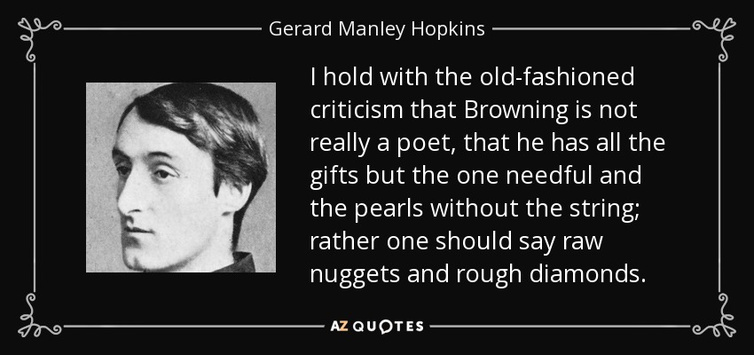 I hold with the old-fashioned criticism that Browning is not really a poet, that he has all the gifts but the one needful and the pearls without the string; rather one should say raw nuggets and rough diamonds. - Gerard Manley Hopkins