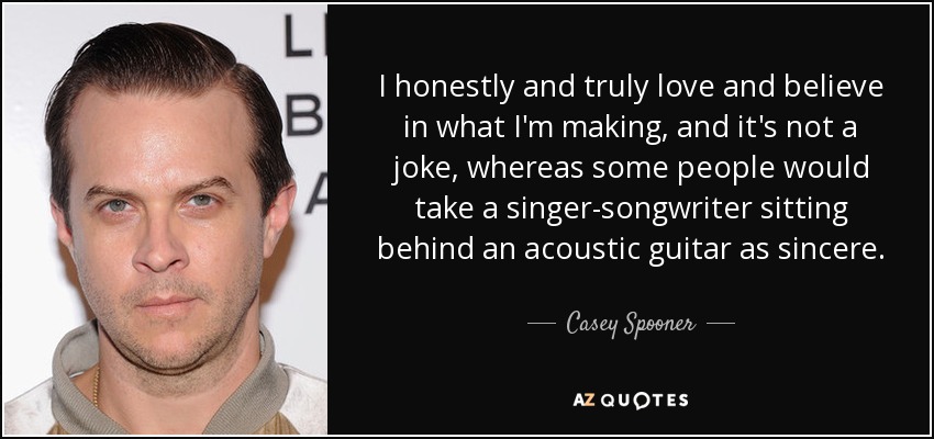 I honestly and truly love and believe in what I'm making, and it's not a joke, whereas some people would take a singer-songwriter sitting behind an acoustic guitar as sincere. - Casey Spooner