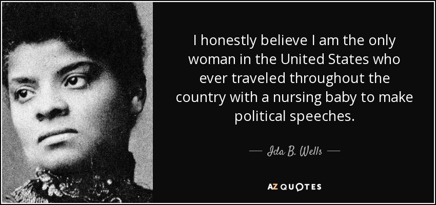 I honestly believe I am the only woman in the United States who ever traveled throughout the country with a nursing baby to make political speeches. - Ida B. Wells