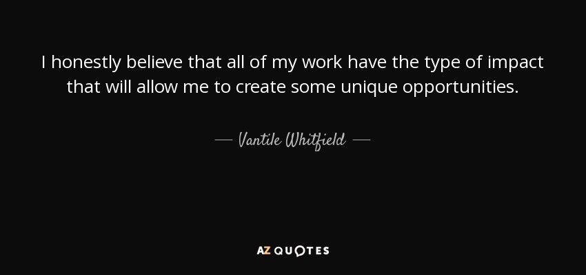 I honestly believe that all of my work have the type of impact that will allow me to create some unique opportunities. - Vantile Whitfield