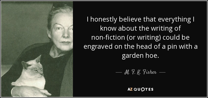 I honestly believe that everything I know about the writing of non-fiction (or writing) could be engraved on the head of a pin with a garden hoe. - M. F. K. Fisher