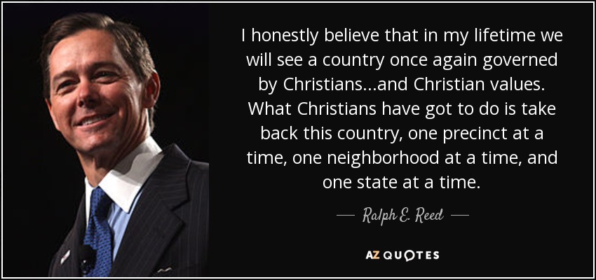I honestly believe that in my lifetime we will see a country once again governed by Christians...and Christian values. What Christians have got to do is take back this country, one precinct at a time, one neighborhood at a time, and one state at a time. - Ralph E. Reed, Jr.