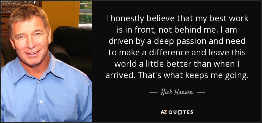 I honestly believe that my best work is in front, not behind me. I am driven by a deep passion and need to make a difference and leave this world a little better than when I arrived. That's what keeps me going. - Rick Hansen