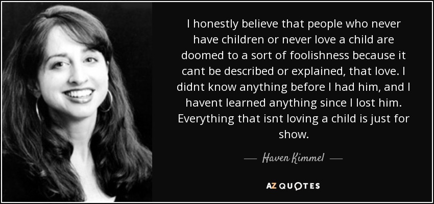 I honestly believe that people who never have children or never love a child are doomed to a sort of foolishness because it cant be described or explained, that love. I didnt know anything before I had him, and I havent learned anything since I lost him. Everything that isnt loving a child is just for show. - Haven Kimmel