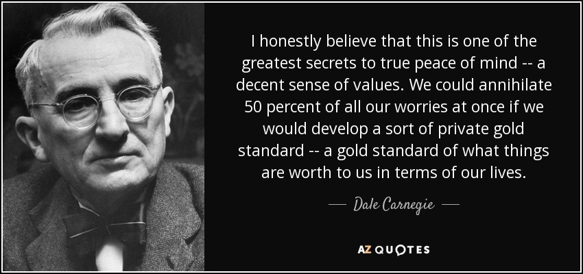 I honestly believe that this is one of the greatest secrets to true peace of mind -- a decent sense of values. We could annihilate 50 percent of all our worries at once if we would develop a sort of private gold standard -- a gold standard of what things are worth to us in terms of our lives. - Dale Carnegie