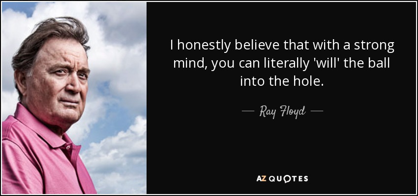 I honestly believe that with a strong mind, you can literally 'will' the ball into the hole. - Ray Floyd