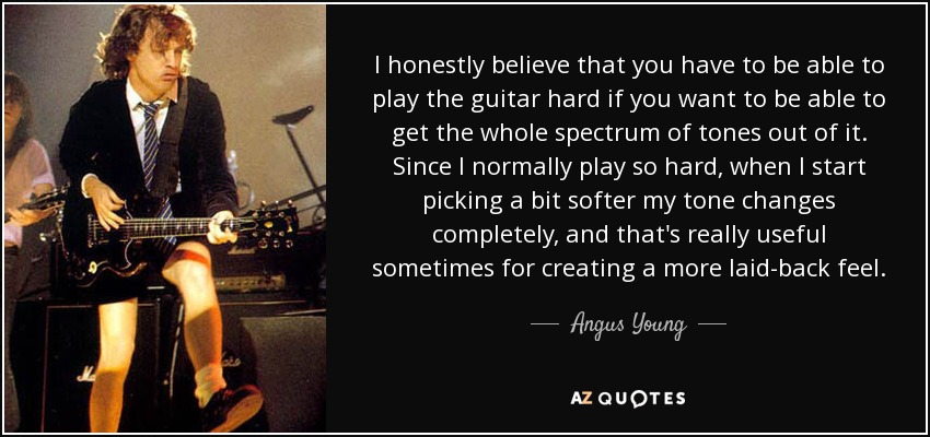 I honestly believe that you have to be able to play the guitar hard if you want to be able to get the whole spectrum of tones out of it. Since I normally play so hard, when I start picking a bit softer my tone changes completely, and that's really useful sometimes for creating a more laid-back feel. - Angus Young