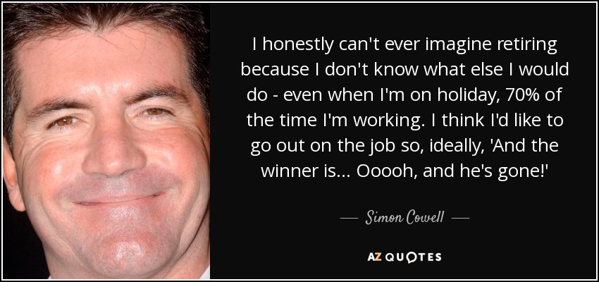 I honestly can't ever imagine retiring because I don't know what else I would do - even when I'm on holiday, 70% of the time I'm working. I think I'd like to go out on the job so, ideally, 'And the winner is... Ooooh, and he's gone!' - Simon Cowell