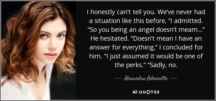 I honestly can’t tell you. We’ve never had a situation like this before, “I admitted. “So you being an angel doesn’t meam…” He hesitated. “Doesn’t mean I have an answer for everything,” I concluded for him. “I just assumed it would be one of the perks.” “Sadly, no. - Alexandra Adornetto