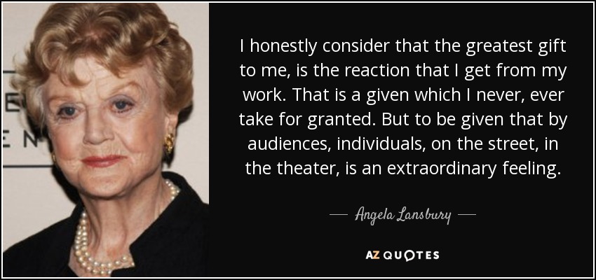 I honestly consider that the greatest gift to me, is the reaction that I get from my work. That is a given which I never, ever take for granted. But to be given that by audiences, individuals, on the street, in the theater, is an extraordinary feeling. - Angela Lansbury