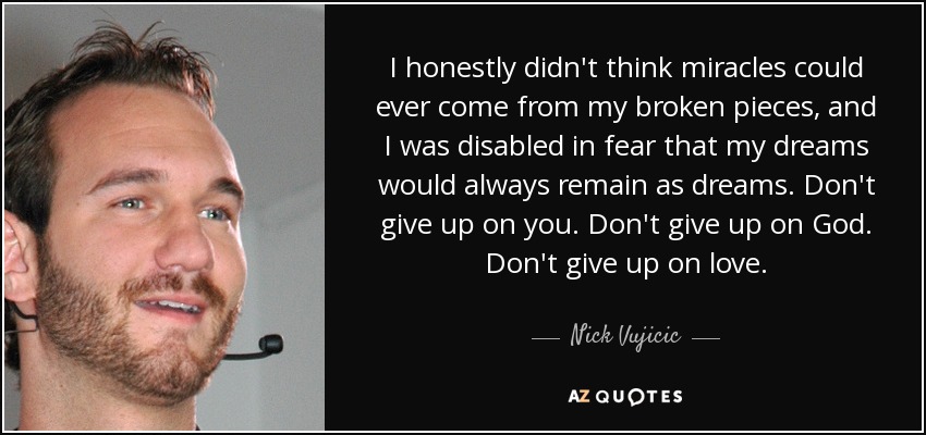 I honestly didn't think miracles could ever come from my broken pieces, and I was disabled in fear that my dreams would always remain as dreams. Don't give up on you. Don't give up on God. Don't give up on love. - Nick Vujicic