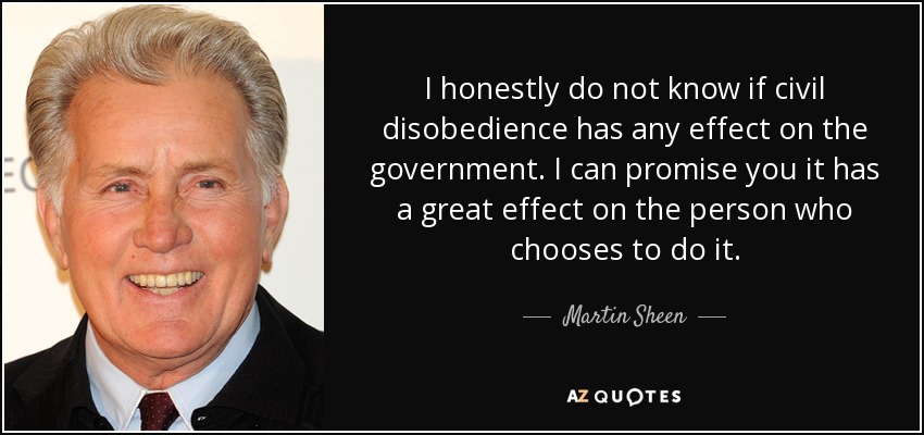 I honestly do not know if civil disobedience has any effect on the government. I can promise you it has a great effect on the person who chooses to do it. - Martin Sheen
