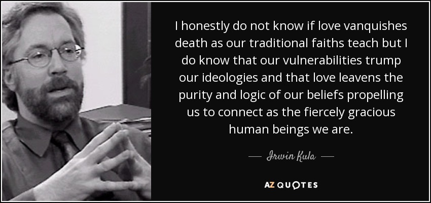 I honestly do not know if love vanquishes death as our traditional faiths teach but I do know that our vulnerabilities trump our ideologies and that love leavens the purity and logic of our beliefs propelling us to connect as the fiercely gracious human beings we are. - Irwin Kula