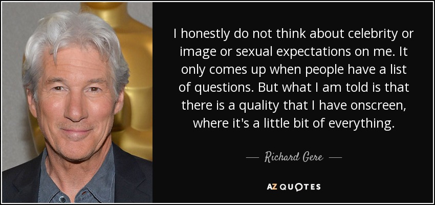I honestly do not think about celebrity or image or sexual expectations on me. It only comes up when people have a list of questions. But what I am told is that there is a quality that I have onscreen, where it's a little bit of everything. - Richard Gere