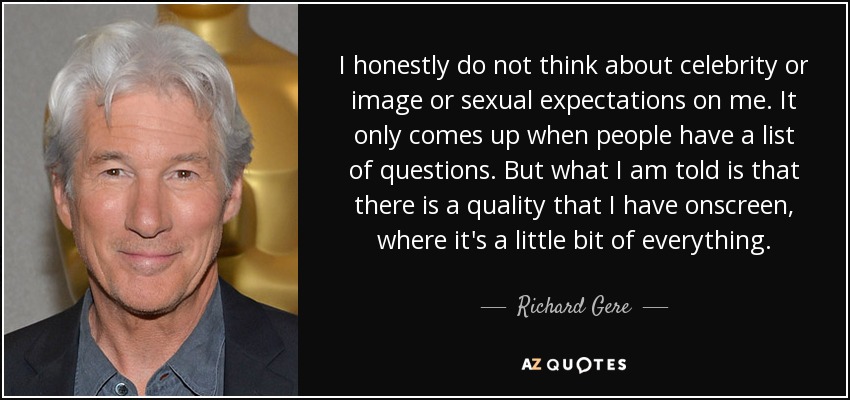 I honestly do not think about celebrity or image or sexual expectations on me. It only comes up when people have a list of questions. But what I am told is that there is a quality that I have onscreen, where it's a little bit of everything. - Richard Gere