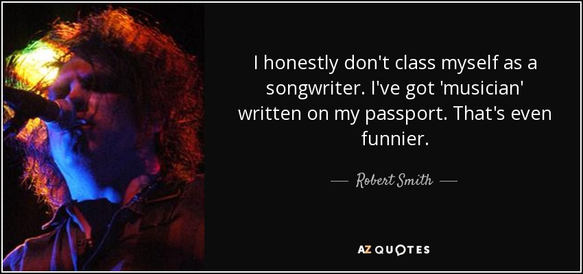 I honestly don't class myself as a songwriter. I've got 'musician' written on my passport. That's even funnier. - Robert Smith