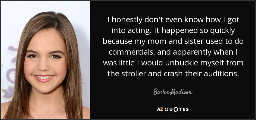 I honestly don't even know how I got into acting. It happened so quickly because my mom and sister used to do commercials, and apparently when I was little I would unbuckle myself from the stroller and crash their auditions. - Bailee Madison