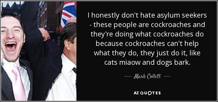 I honestly don't hate asylum seekers - these people are cockroaches and they're doing what cockroaches do because cockroaches can't help what they do, they just do it, like cats miaow and dogs bark. - Mark Collett