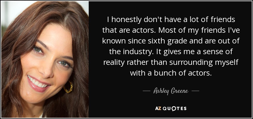 I honestly don't have a lot of friends that are actors. Most of my friends I've known since sixth grade and are out of the industry. It gives me a sense of reality rather than surrounding myself with a bunch of actors. - Ashley Greene